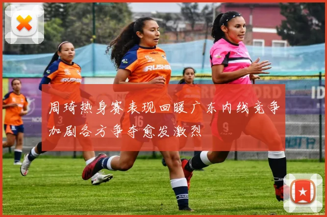 周琦热身赛表现回暖广东内线竞争加剧各方争夺愈发激烈