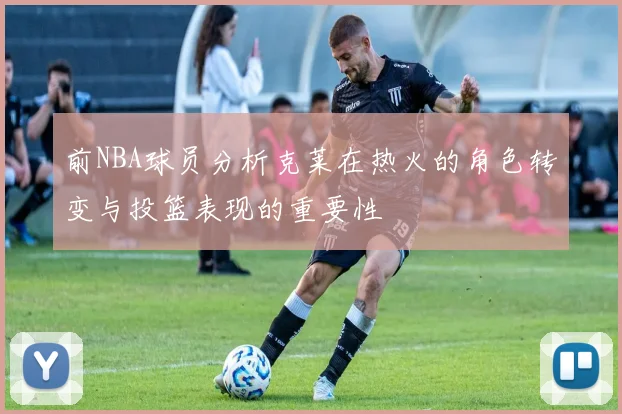 前NBA球员分析克莱在热火的角色转变与投篮表现的重要性