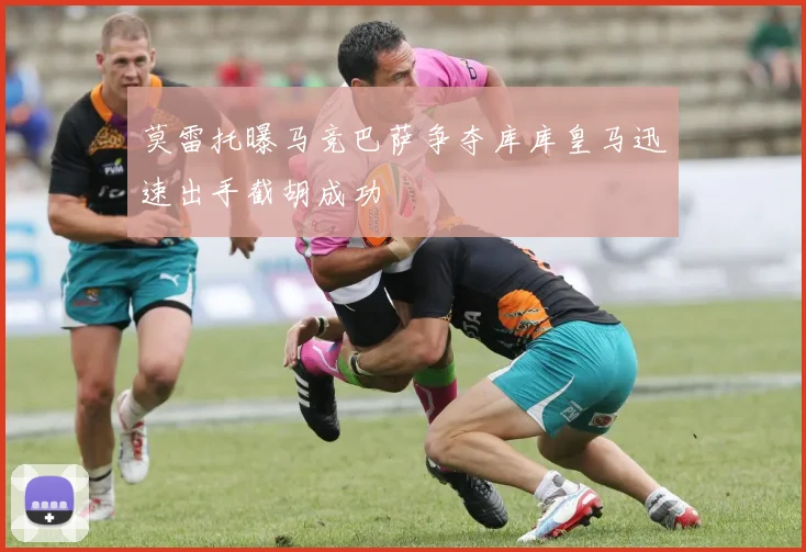 莫雷托曝马竞巴萨争夺库库皇马迅速出手截胡成功