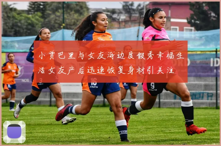 小贾巴里与女友海边度假秀幸福生活女友产后迅速恢复身材引关注