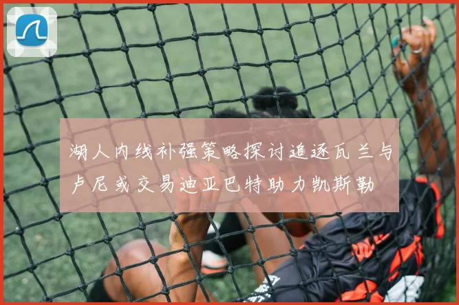 湖人内线补强策略探讨追逐瓦兰与卢尼或交易迪亚巴特助力凯斯勒