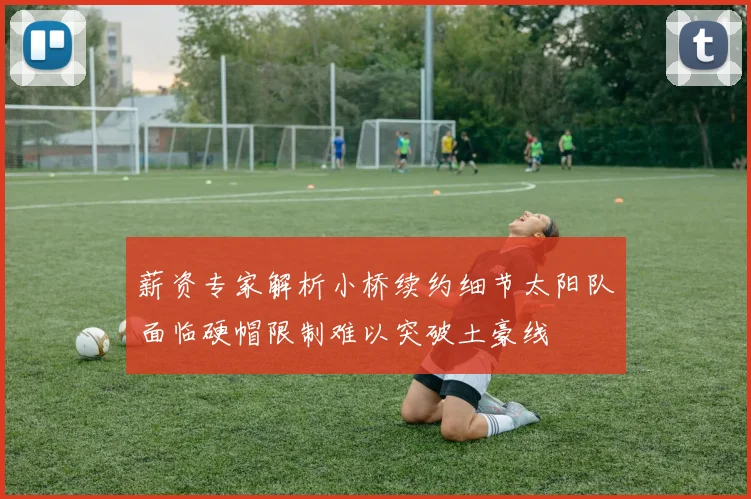 薪资专家解析小桥续约细节太阳队面临硬帽限制难以突破土豪线
