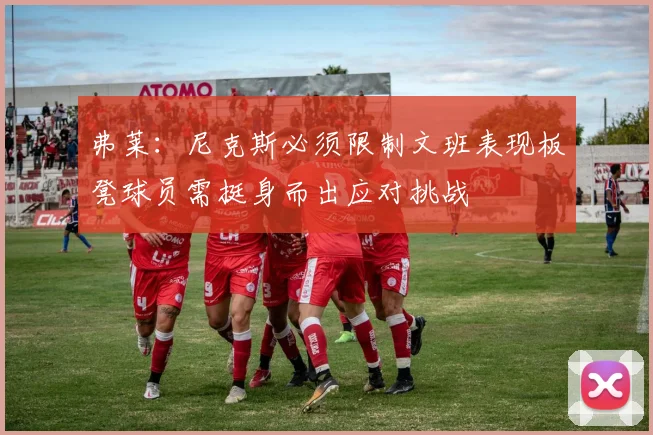弗莱：尼克斯必须限制文班表现板凳球员需挺身而出应对挑战