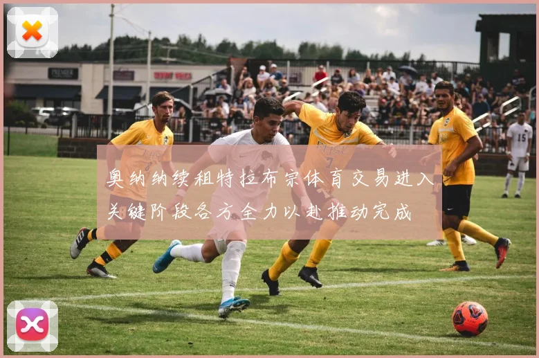 奥纳纳续租特拉布宗体育交易进入关键阶段各方全力以赴推动完成