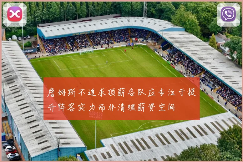詹姆斯不追求顶薪各队应专注于提升阵容实力而非清理薪资空间