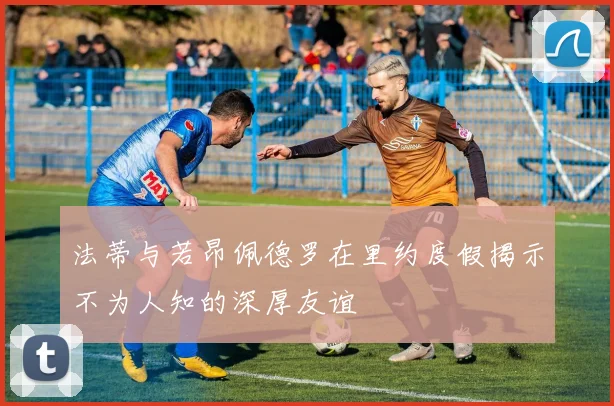 法蒂与若昂佩德罗在里约度假揭示不为人知的深厚友谊