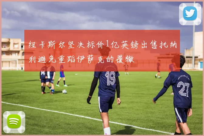 纽卡斯尔坚决标价1亿英镑出售托纳利避免重蹈伊萨克的覆辙